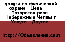 услуги по физической охране › Цена ­ 85 - Татарстан респ., Набережные Челны г. Услуги » Другие   